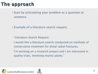 The approach Start by articulating your problem as a question or sentence. Example of a literature search request. “ Literature Search Request:  I would like a literature search conducted on  methods of conservative treatment for distal radial fractures.  I’m working on a research project and  I am interested in  quality trials, involving mainly adults .” 