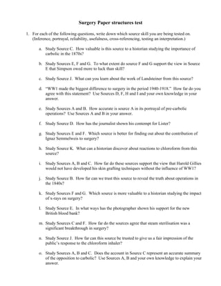 Surgery Paper structures test

1. For each of the following questions, write down which source skill you are being tested on.
   (Inference, portrayal, reliability, usefulness, cross-referencing, testing an interpretation.)

       a. Study Source C. How valuable is this source to a historian studying the importance of
          carbolic in the 1870s?

       b. Study Sources E, F and G. To what extent do source F and G support the view in Source
          E that Simpson owed more to luck than skill?

       c. Study Source J. What can you learn about the work of Landsteiner from this source?

       d. “WW1 made the biggest difference to surgery in the period 1940-1918.” How far do you
          agree with this statement? Use Sources D, F, H and I and your own knowledge in your
          answer.

       e. Study Sources A and B. How accurate is source A in its portrayal of pre-carbolic
          operations? Use Sources A and B in your answer.

       f. Study Source D. How has the journalist shown his contempt for Lister?

       g. Study Sources E and F. Which source is better for finding out about the contribution of
          Ignaz Semmelweis to surgery?

       h. Study Source K. What can a historian discover about reactions to chloroform from this
          source?

       i. Study Sources A, B and C. How far do these sources support the view that Harold Gillies
          would not have developed his skin grafting techniques without the influence of WW1?

       j. Study Source B. How far can we trust this source to reveal the truth about operations in
          the 1840s?

       k. Study Sources F and G. Which source is more valuable to a historian studying the impact
          of x-rays on surgery?

       l. Study Source E. In what ways has the photographer shown his support for the new
          British blood bank?

       m. Study Sources C and F. How far do the sources agree that steam sterilisation was a
          significant breakthrough in surgery?

       n. Study Source J. How far can this source be trusted to give us a fair impression of the
          public’s response to the chloroform inhaler?

       o. Study Sources A, B and C. Does the account in Source C represent an accurate summary
          of the opposition to carbolic? Use Sources A, B and your own knowledge to explain your
          answer.
 