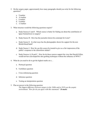 2. On the surgery paper, approximately how many paragraphs should you write for the following
   questions?

       a.   9 marker
       b.   16 marker
       c.   6 marker
       d.   8 marker
       e.   12 marker

3. What structure would the following questions require?

       a. Study Sources E and F. Which source is better for finding out about the contribution of
          Ignaz Semmelweis to surgery?

       b. Study Source D. How has the journalist shown his contempt for Lister?

       c. Study Source E. In what ways has the photographer shown his support for the new
          British blood bank?

       d. Study Source J. How far can this source be trusted to give us a fair impression of the
          public’s response to the chloroform inhaler?

       e. Study Sources A, B and C. How far do these sources support the view that Harold Gillies
          would not have developed his skin grafting techniques without the influence of WW1?

4. What do you need to do to get the highest marks on a…

       a. Portrayal question

       b. Usefulness question

       c. Cross-referencing question

       d. Inference question

       e. Testing an interpretation question

5. Plan an answer to the following question:
          The biggest difference between surgery in the 1840s and in 1918 was the aseptic
          environment. How far do you agree with this statement? 16 marks
 