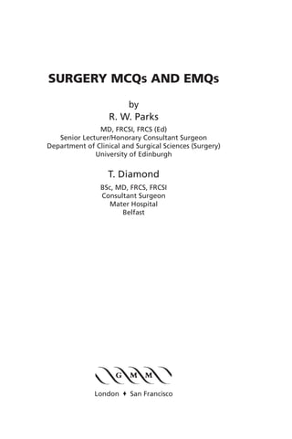 SURGERY MCQS AND EMQS

                         by
                   R. W. Parks
               MD, FRCSI, FRCS (Ed)
   Senior Lecturer/Honorary Consultant Surgeon
Department of Clinical and Surgical Sciences (Surgery)
              University of Edinburgh


                   T. Diamond
                BSc, MD, FRCS, FRCSI
                Consultant Surgeon
                  Mater Hospital
                      Belfast




              London o San Francisco
 