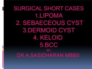 SURGICAL SHORT CASES
1.LIPOMA
2. SEBAECEOUS CYST
3.DERMOID CYST
4. KELOID
5.BCC
BY
DR.A.SASIDHARAN MBBS
 