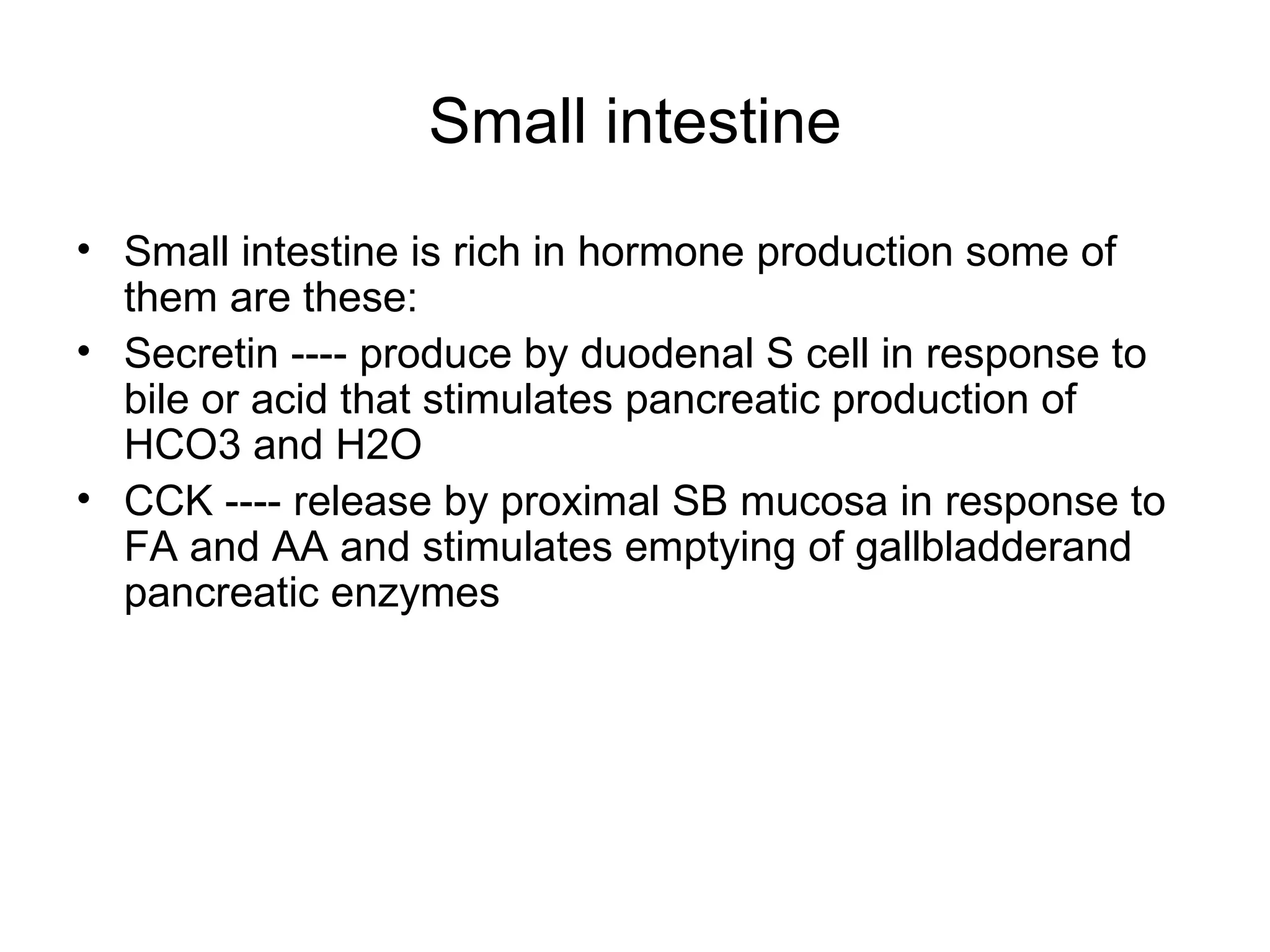 Small intestine Small intestine is rich in hormone production some of them are these: Secretin ---- produce by duodenal S cell in response to bile or acid that stimulates pancreatic production of HCO3 and H2O CCK ---- release by proximal SB mucosa in response to FA and AA and stimulates emptying of gallbladderand pancreatic enzymes 