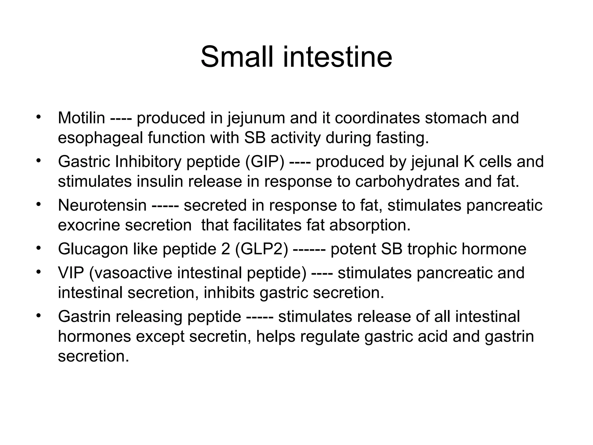 Small intestine Motilin ---- produced in jejunum and it coordinates stomach and esophageal function with SB activity during fasting. Gastric Inhibitory peptide (GIP) ---- produced by jejunal K cells and stimulates insulin release in response to carbohydrates and fat. Neurotensin ----- secreted in response to fat, stimulates pancreatic exocrine secretion  that facilitates fat absorption. Glucagon like peptide 2 (GLP2) ------ potent SB trophic hormone VIP (vasoactive intestinal peptide) ---- stimulates pancreatic and intestinal secretion, inhibits gastric secretion. Gastrin releasing peptide ----- stimulates release of all intestinal hormones except secretin, helps regulate gastric acid and gastrin secretion. 
