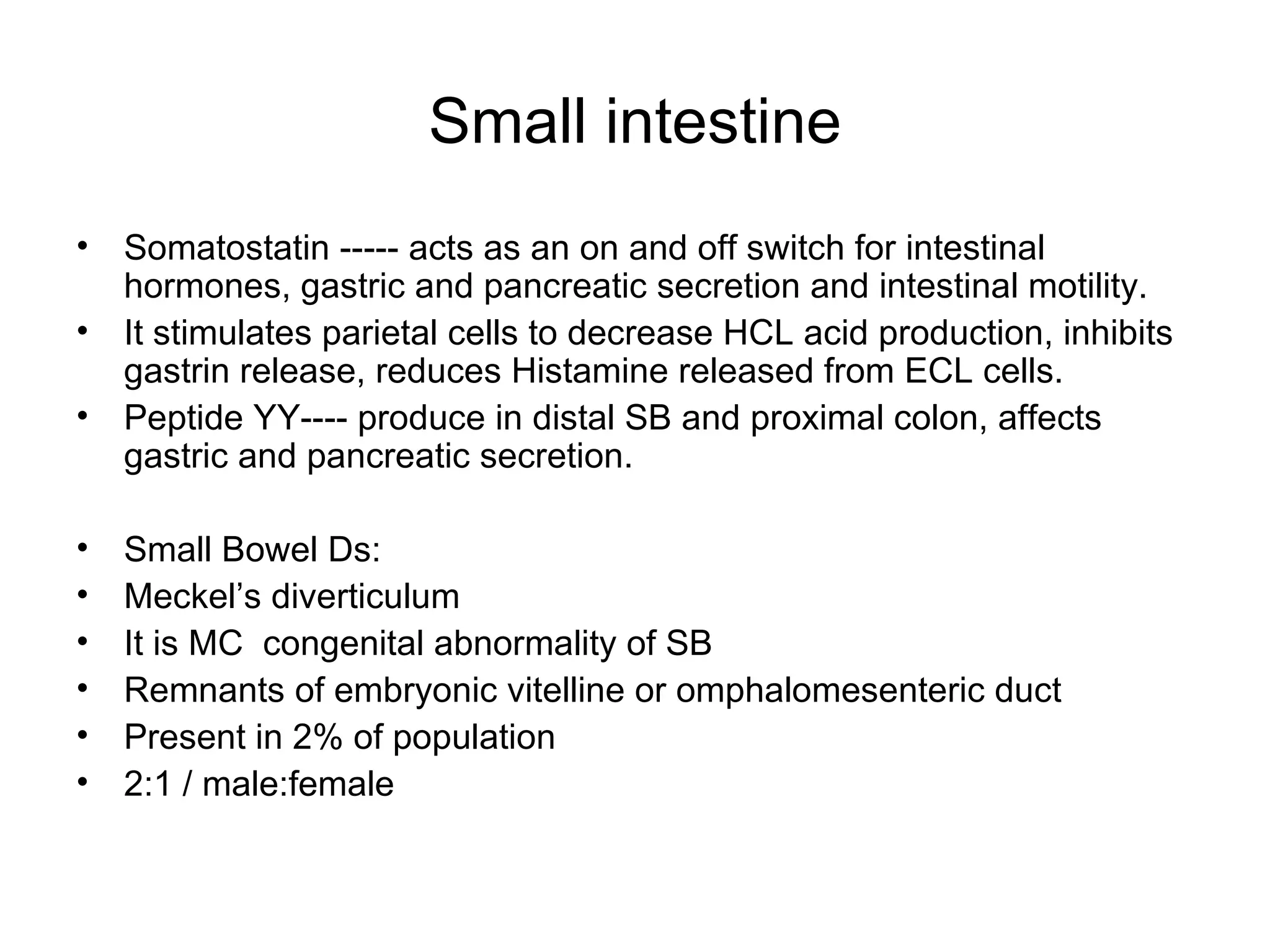 Small intestine Somatostatin ----- acts as an on and off switch for intestinal hormones, gastric and pancreatic secretion and intestinal motility. It stimulates parietal cells to decrease HCL acid production, inhibits gastrin release, reduces Histamine released from ECL cells. Peptide YY---- produce in distal SB and proximal colon, affects gastric and pancreatic secretion. Small Bowel Ds: Meckel’s diverticulum It is MC  congenital abnormality of SB Remnants of embryonic vitelline or omphalomesenteric duct Present in 2% of population 2:1 / male:female 