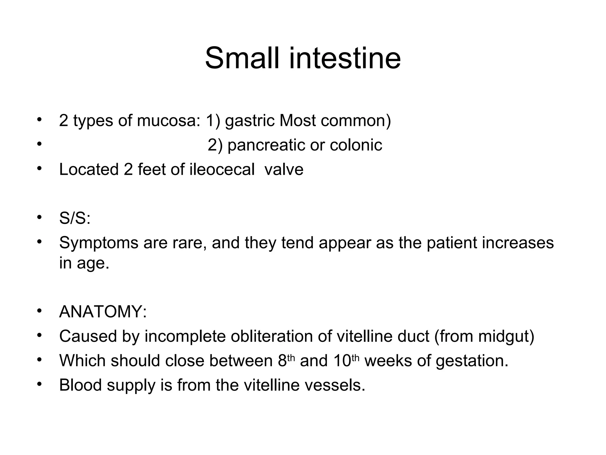 Small intestine 2 types of mucosa: 1) gastric Most common) 2) pancreatic or colonic Located 2 feet of ileocecal  valve S/S: Symptoms are rare, and they tend appear as the patient increases in age. ANATOMY:  Caused by incomplete obliteration of vitelline duct (from midgut) Which should close between 8 th  and 10 th  weeks of gestation. Blood supply is from the vitelline vessels.  