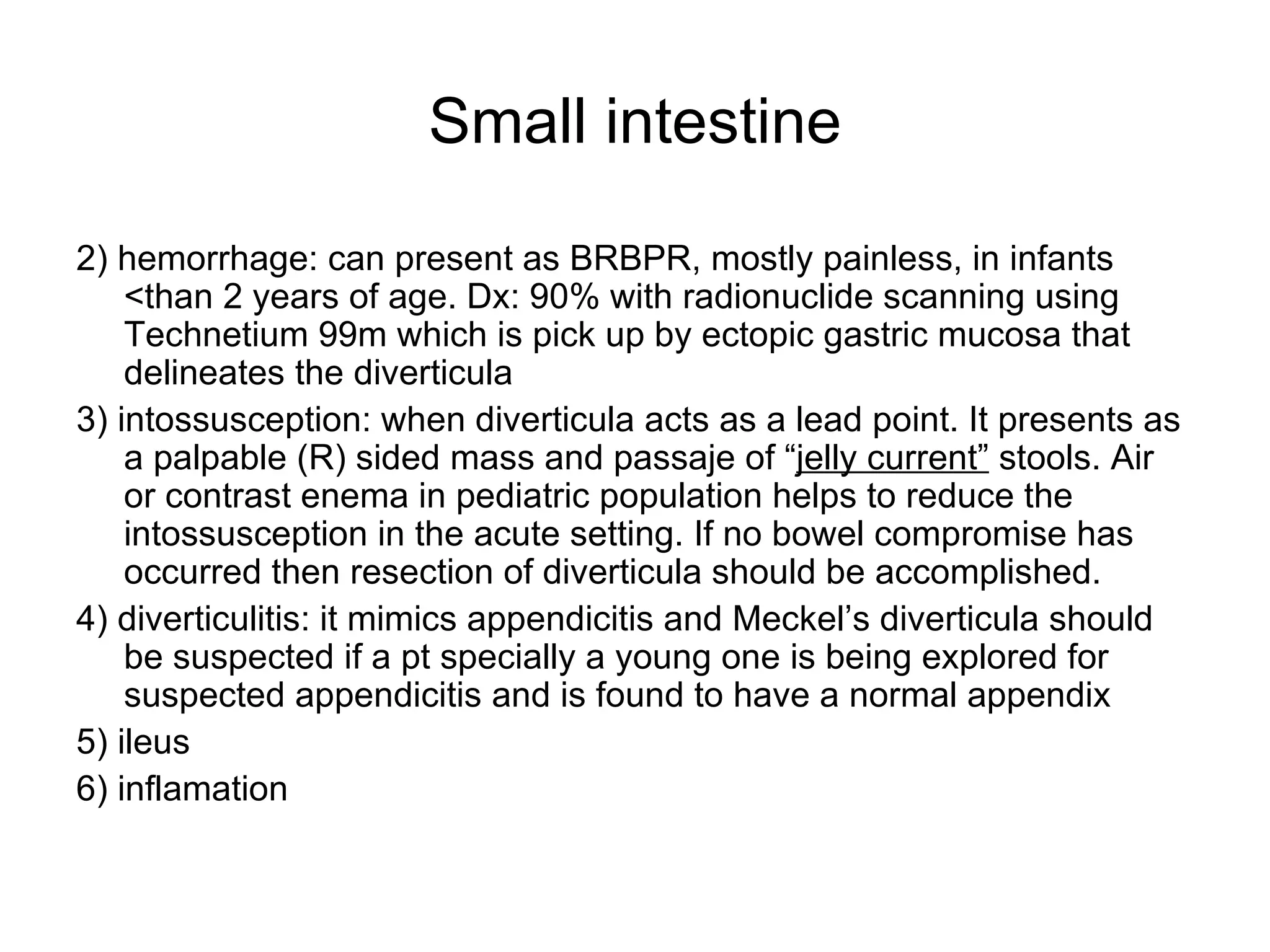 Small intestine 2) hemorrhage: can present as BRBPR, mostly painless, in infants <than 2 years of age. Dx: 90% with radionuclide scanning using Technetium 99m which is pick up by ectopic gastric mucosa that delineates the diverticula 3) intossusception: when diverticula acts as a lead point. It presents as a palpable (R) sided mass and passaje of “ jelly current”  stools. Air or contrast enema in pediatric population helps to reduce the intossusception in the acute setting. If no bowel compromise has occurred then resection of diverticula should be accomplished. 4) diverticulitis: it mimics appendicitis and Meckel’s diverticula should be suspected if a pt specially a young one is being explored for suspected appendicitis and is found to have a normal appendix 5) ileus 6) inflamation 