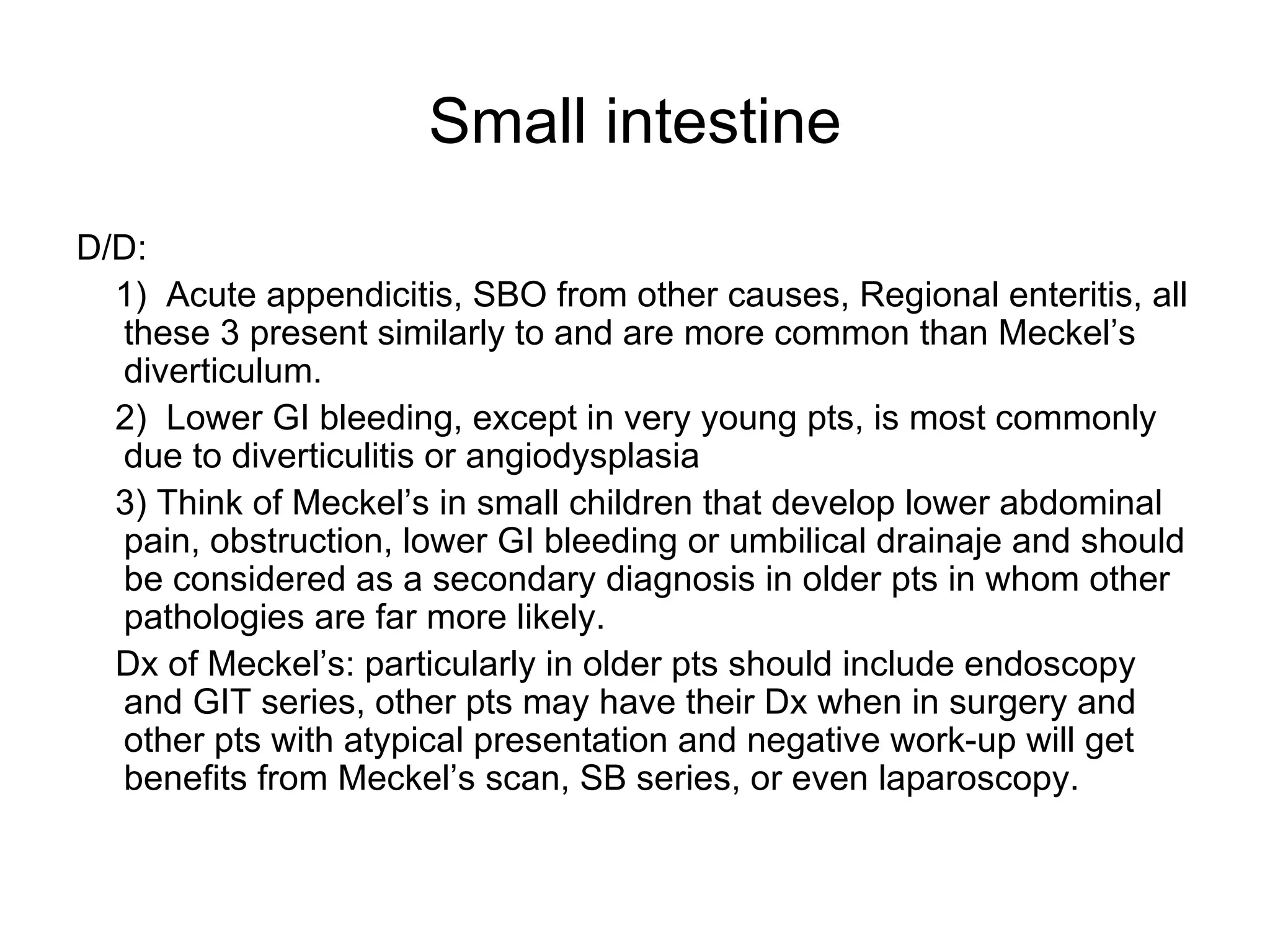 Small intestine D/D:  1)  Acute appendicitis, SBO from other causes, Regional enteritis, all these 3 present similarly to and are more common than Meckel’s diverticulum.  2)  Lower GI bleeding, except in very young pts, is most commonly due to diverticulitis or angiodysplasia 3) Think of Meckel’s in small children that develop lower abdominal pain, obstruction, lower GI bleeding or umbilical drainaje and should be considered as a secondary diagnosis in older pts in whom other pathologies are far more likely. Dx of Meckel’s: particularly in older pts should include endoscopy and GIT series, other pts may have their Dx when in surgery and other pts with atypical presentation and negative work-up will get benefits from Meckel’s scan, SB series, or even laparoscopy. 