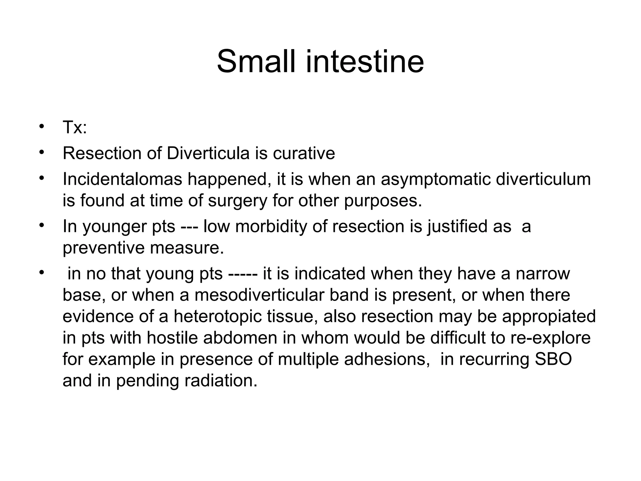 Small intestine Tx: Resection of Diverticula is curative Incidentalomas happened, it is when an asymptomatic diverticulum is found at time of surgery for other purposes. In younger pts --- low morbidity of resection is justified as  a preventive measure. in no that young pts ----- it is indicated when they have a narrow base, or when a mesodiverticular band is present, or when there evidence of a heterotopic tissue, also resection may be appropiated in pts with hostile abdomen in whom would be difficult to re-explore for example in presence of multiple adhesions,  in recurring SBO and in pending radiation. 