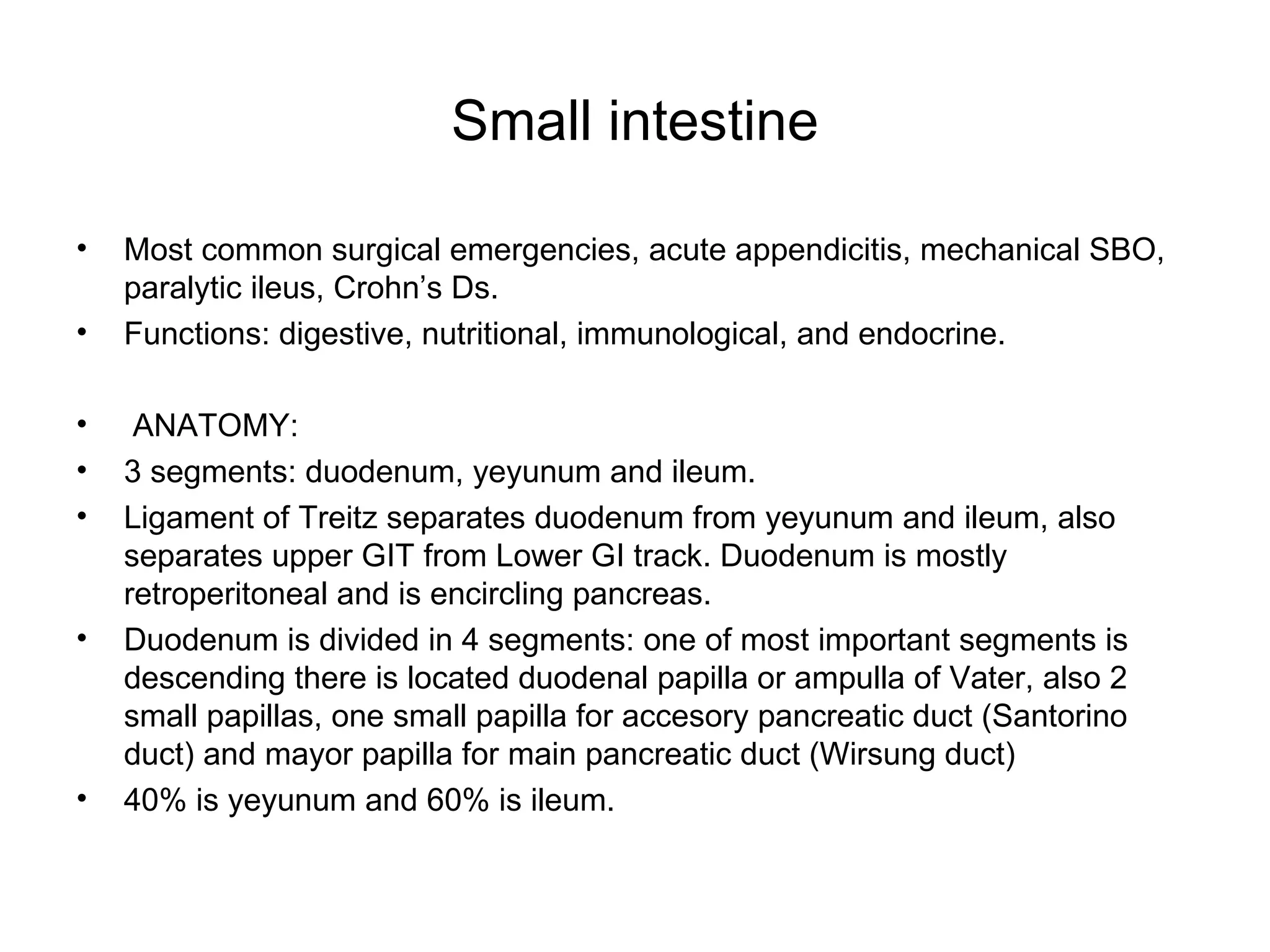 Small intestine Most common surgical emergencies, acute appendicitis, mechanical SBO, paralytic ileus, Crohn’s Ds. Functions: digestive, nutritional, immunological, and endocrine. ANATOMY: 3 segments: duodenum, yeyunum and ileum. Ligament of Treitz separates duodenum from yeyunum and ileum, also separates upper GIT from Lower GI track. Duodenum is mostly retroperitoneal and is encircling pancreas. Duodenum is divided in 4 segments: one of most important segments is descending there is located duodenal papilla or ampulla of Vater, also 2 small papillas, one small papilla for accesory pancreatic duct (Santorino duct) and mayor papilla for main pancreatic duct (Wirsung duct)  40% is yeyunum and 60% is ileum. 