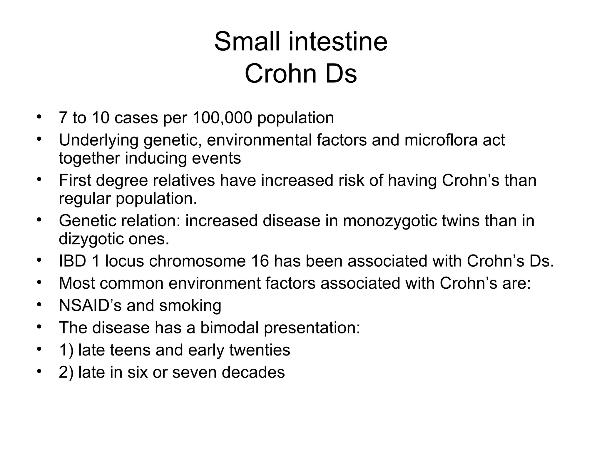 Small intestine Crohn Ds 7 to 10 cases per 100,000 population Underlying genetic, environmental factors and microflora act together inducing events First degree relatives have increased risk of having Crohn’s than regular population. Genetic relation: increased disease in monozygotic twins than in dizygotic ones. IBD 1 locus chromosome 16 has been associated with Crohn’s Ds. Most common environment factors associated with Crohn’s are: NSAID’s and smoking The disease has a bimodal presentation: 1) late teens and early twenties  2) late in six or seven decades  