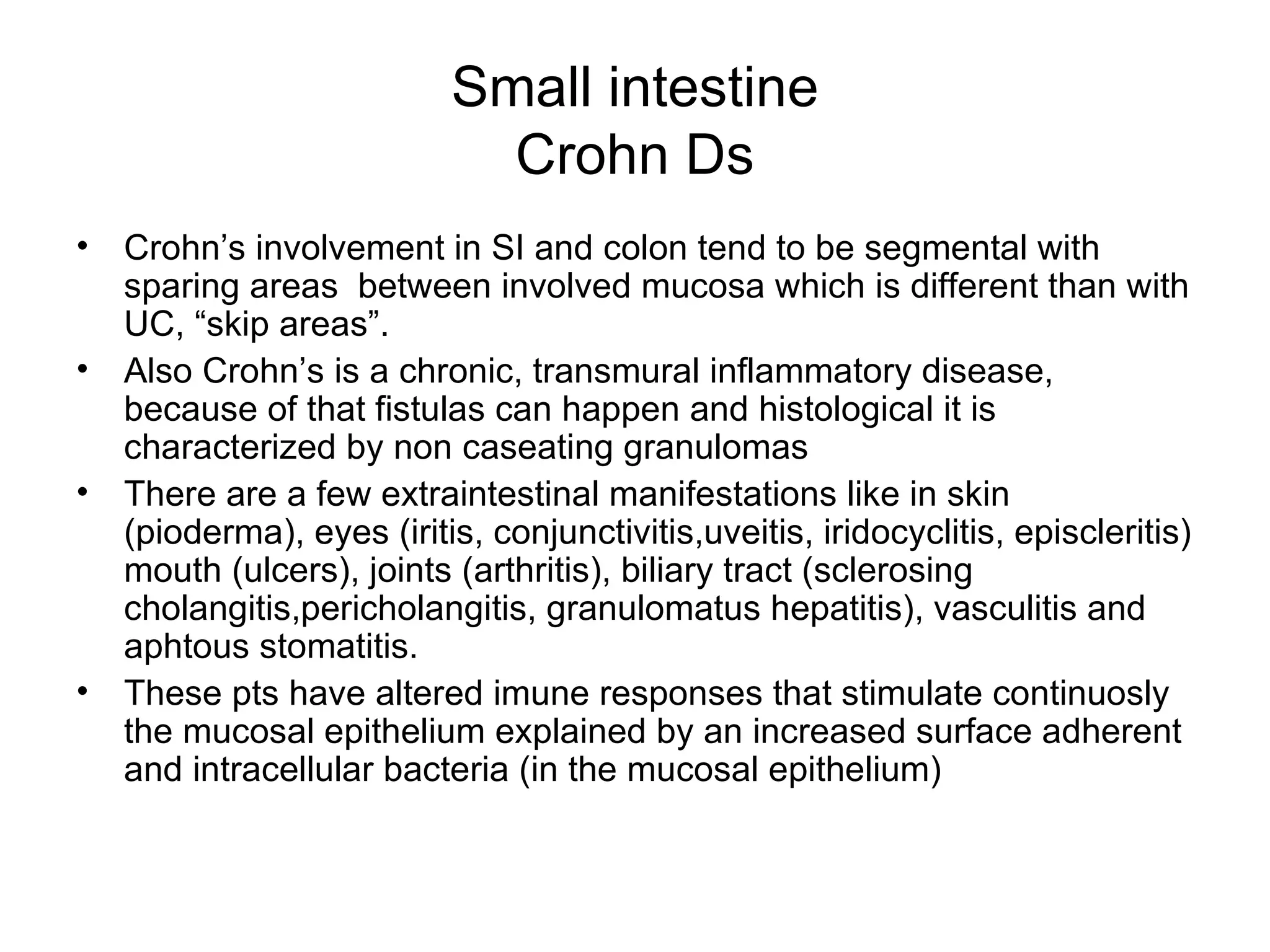 Small intestine Crohn Ds Crohn’s involvement in SI and colon tend to be segmental with sparing areas  between involved mucosa which is different than with UC, “skip areas”. Also Crohn’s is a chronic, transmural inflammatory disease, because of that fistulas can happen and histological it is characterized by non caseating granulomas There are a few extraintestinal manifestations like in skin (pioderma), eyes (iritis, conjunctivitis,uveitis, iridocyclitis, episcleritis) mouth (ulcers), joints (arthritis), biliary tract (sclerosing cholangitis,pericholangitis, granulomatus hepatitis), vasculitis and aphtous stomatitis. These pts have altered imune responses that stimulate continuosly the mucosal epithelium explained by an increased surface adherent and intracellular bacteria (in the mucosal epithelium) 