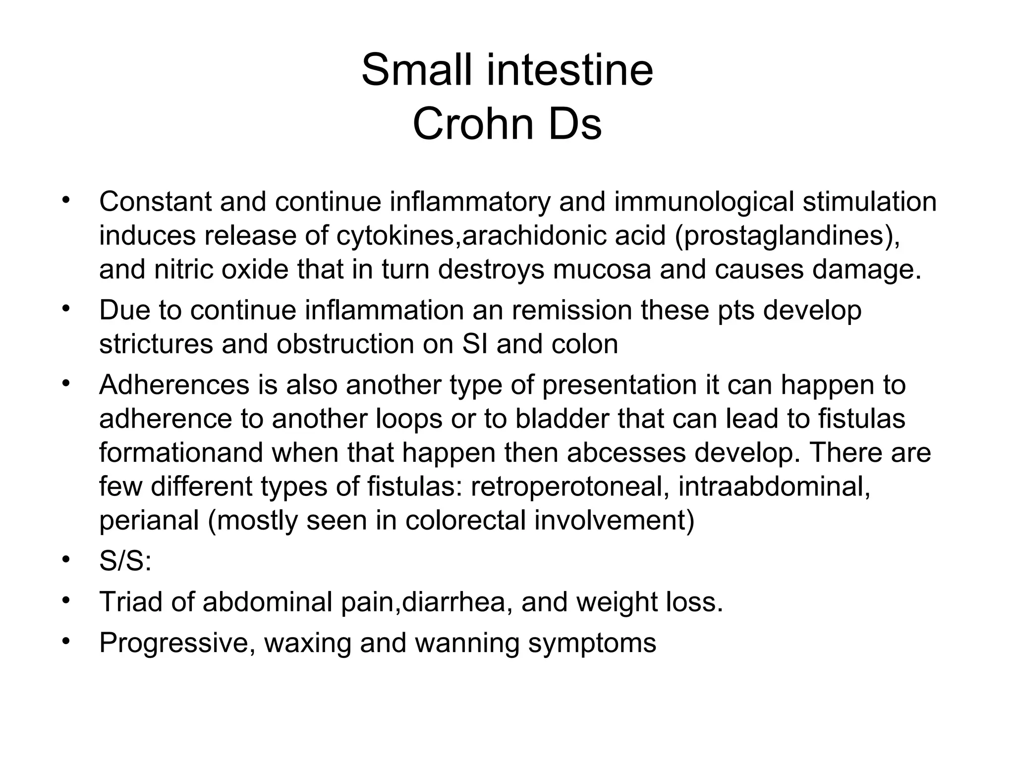 Small intestine Crohn Ds Constant and continue inflammatory and immunological stimulation induces release of cytokines,arachidonic acid (prostaglandines), and nitric oxide that in turn destroys mucosa and causes damage. Due to continue inflammation an remission these pts develop strictures and obstruction on SI and colon Adherences is also another type of presentation it can happen to adherence to another loops or to bladder that can lead to fistulas formationand when that happen then abcesses develop. There are few different types of fistulas: retroperotoneal, intraabdominal, perianal (mostly seen in colorectal involvement) S/S: Triad of abdominal pain,diarrhea, and weight loss. Progressive, waxing and wanning symptoms  