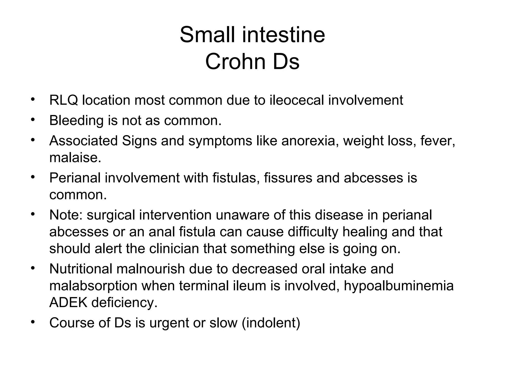 Small intestine Crohn Ds RLQ location most common due to ileocecal involvement Bleeding is not as common. Associated Signs and symptoms like anorexia, weight loss, fever, malaise. Perianal involvement with fistulas, fissures and abcesses is common. Note: surgical intervention unaware of this disease in perianal abcesses or an anal fistula can cause difficulty healing and that should alert the clinician that something else is going on. Nutritional malnourish due to decreased oral intake and malabsorption when terminal ileum is involved, hypoalbuminemia ADEK deficiency. Course of Ds is urgent or slow (indolent) 