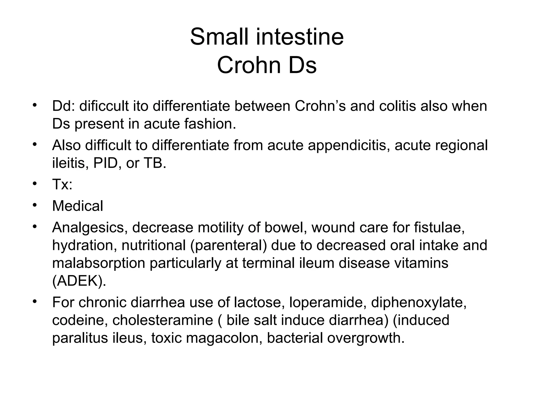 Small intestine Crohn Ds Dd: dificcult ito differentiate between Crohn’s and colitis also when Ds present in acute fashion. Also difficult to differentiate from acute appendicitis, acute regional ileitis, PID, or TB. Tx: Medical Analgesics, decrease motility of bowel, wound care for fistulae, hydration, nutritional (parenteral) due to decreased oral intake and malabsorption particularly at terminal ileum disease vitamins (ADEK).  For chronic diarrhea use of lactose, loperamide, diphenoxylate, codeine, cholesteramine ( bile salt induce diarrhea) (induced paralitus ileus, toxic magacolon, bacterial overgrowth. 
