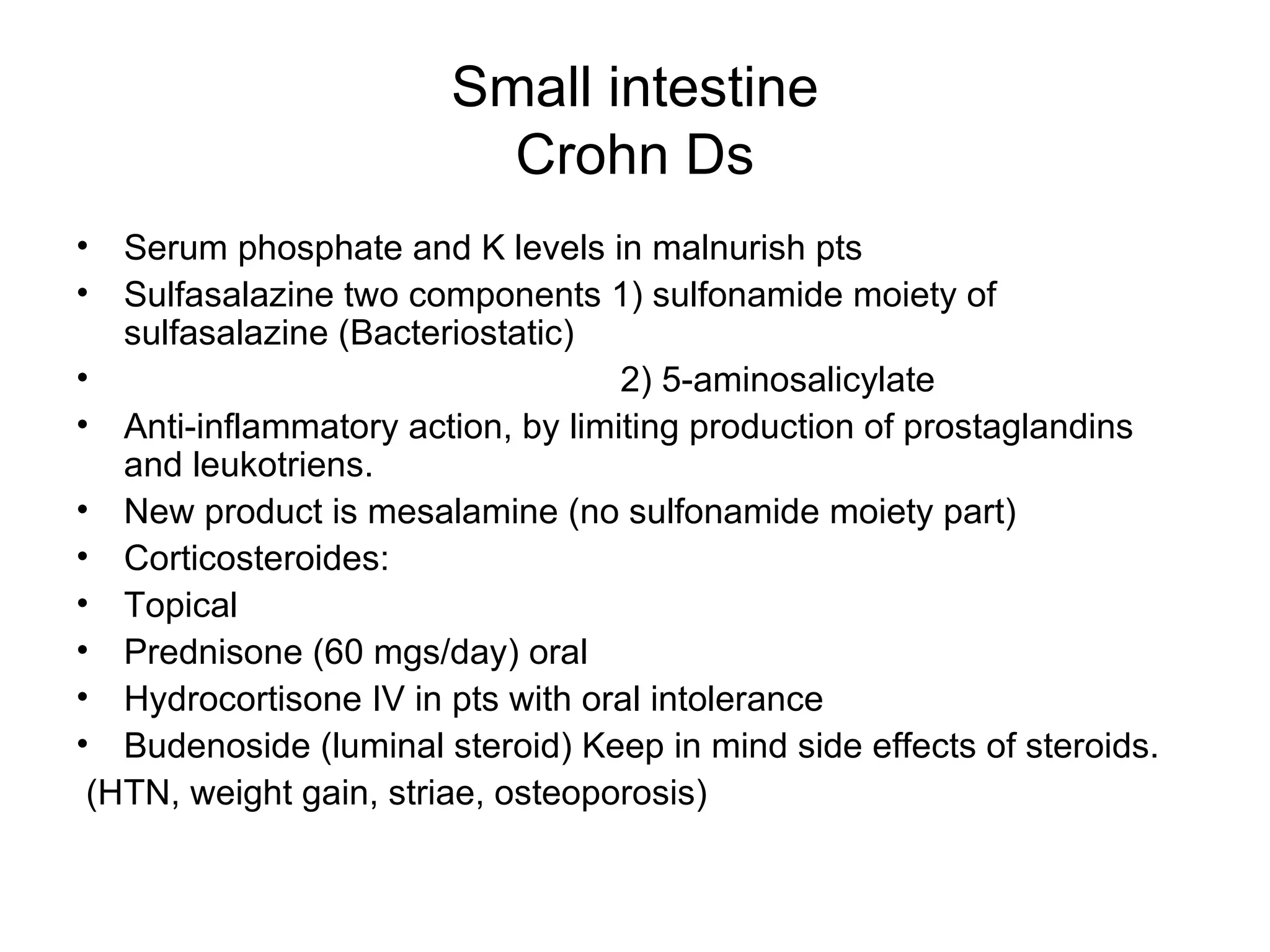 Small intestine Crohn Ds Serum phosphate and K levels in malnurish pts Sulfasalazine two components 1) sulfonamide moiety of sulfasalazine (Bacteriostatic) 2) 5-aminosalicylate Anti-inflammatory action, by limiting production of prostaglandins and leukotriens. New product is mesalamine (no sulfonamide moiety part) Corticosteroides: Topical Prednisone (60 mgs/day) oral Hydrocortisone IV in pts with oral intolerance Budenoside (luminal steroid) Keep in mind side effects of steroids. (HTN, weight gain, striae, osteoporosis) 