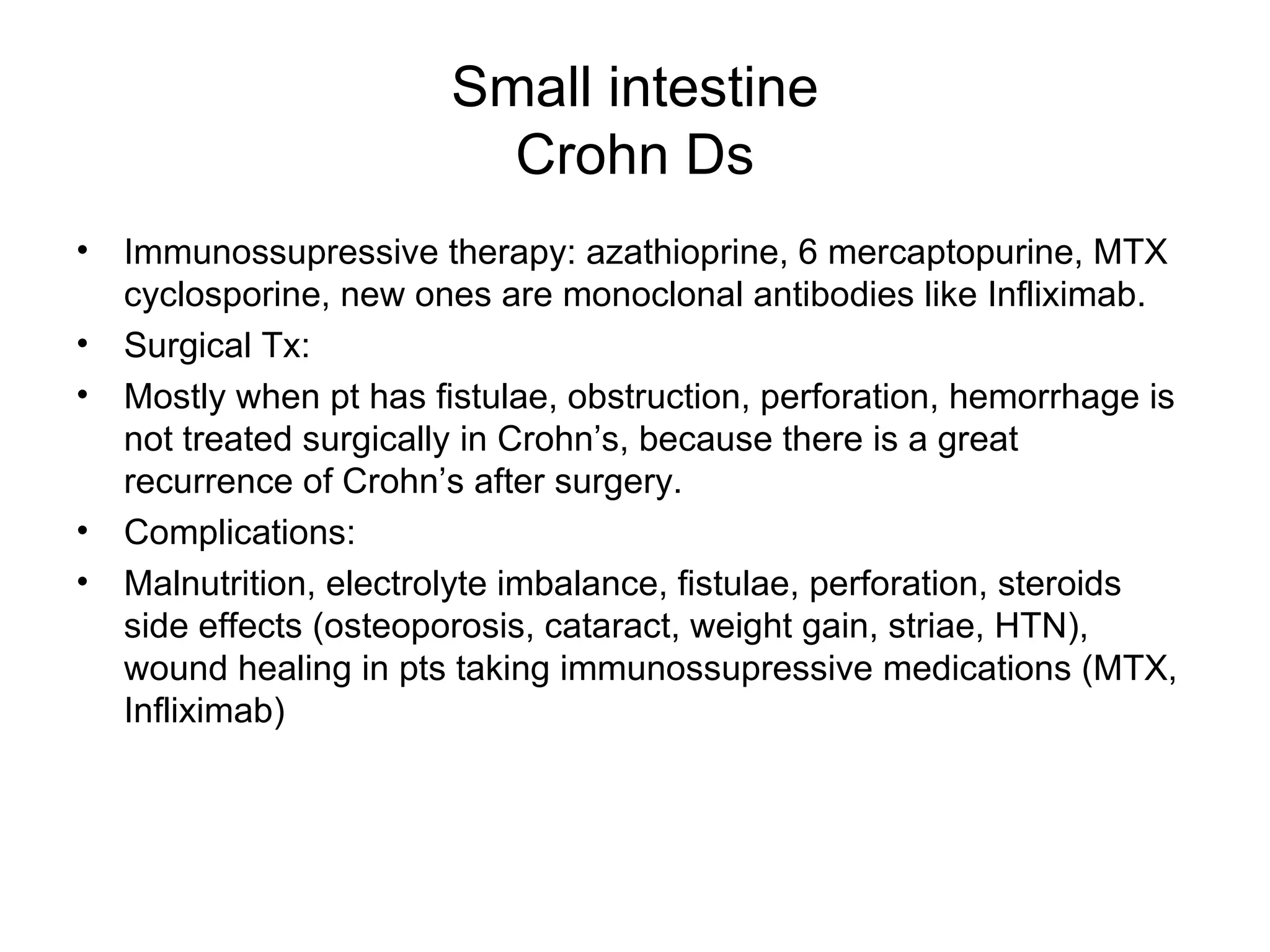 Small intestine Crohn Ds Immunossupressive therapy: azathioprine, 6 mercaptopurine, MTX cyclosporine, new ones are monoclonal antibodies like Infliximab. Surgical Tx: Mostly when pt has fistulae, obstruction, perforation, hemorrhage is not treated surgically in Crohn’s, because there is a great recurrence of Crohn’s after surgery. Complications:  Malnutrition, electrolyte imbalance, fistulae, perforation, steroids side effects (osteoporosis, cataract, weight gain, striae, HTN), wound healing in pts taking immunossupressive medications (MTX, Infliximab) 