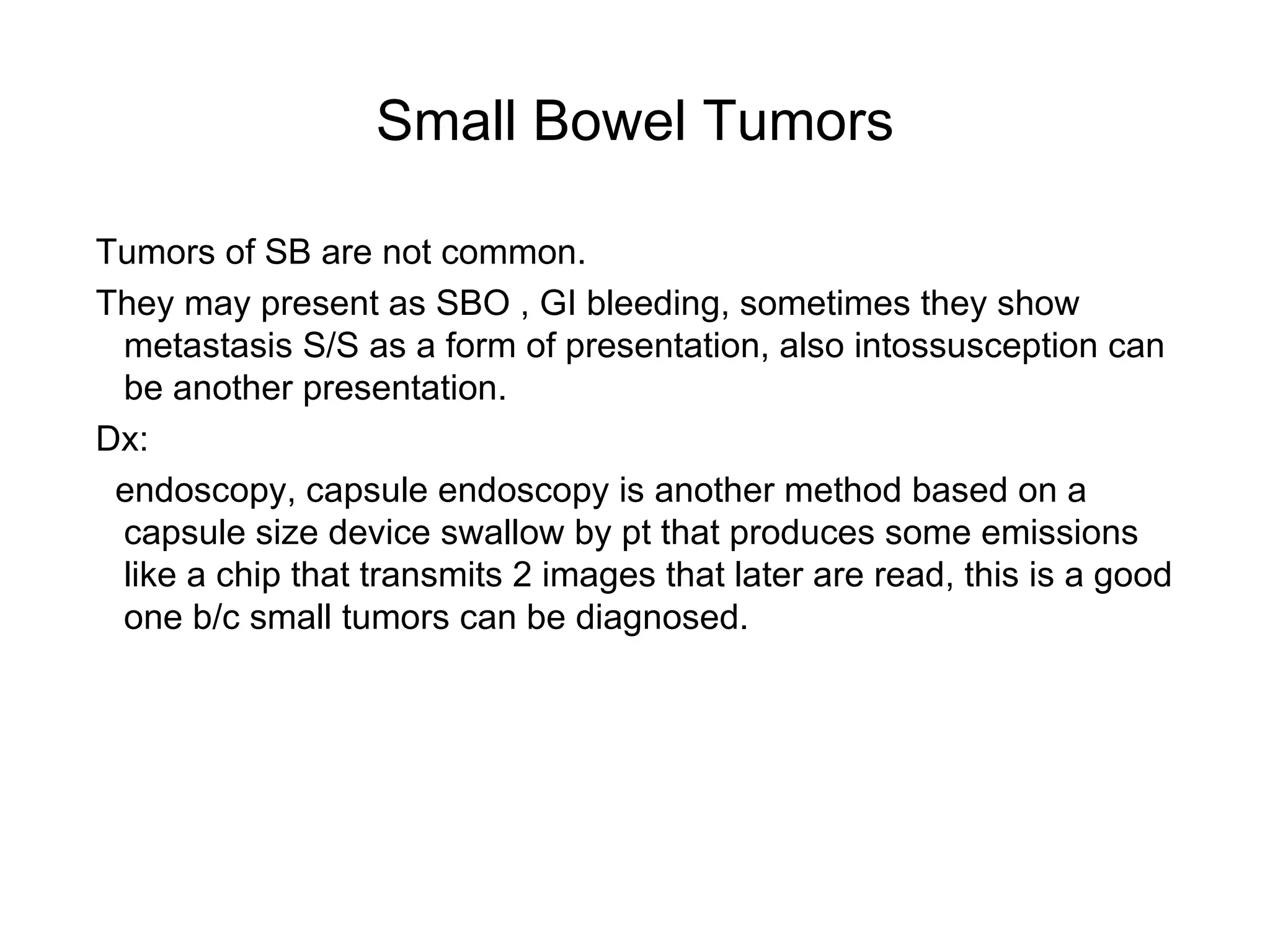 Small Bowel Tumors Tumors of SB are not common. They may present as SBO , GI bleeding, sometimes they show metastasis S/S as a form of presentation, also intossusception can be another presentation. Dx: endoscopy, capsule endoscopy is another method based on a capsule size device swallow by pt that produces some emissions like a chip that transmits 2 images that later are read, this is a good one b/c small tumors can be diagnosed.  