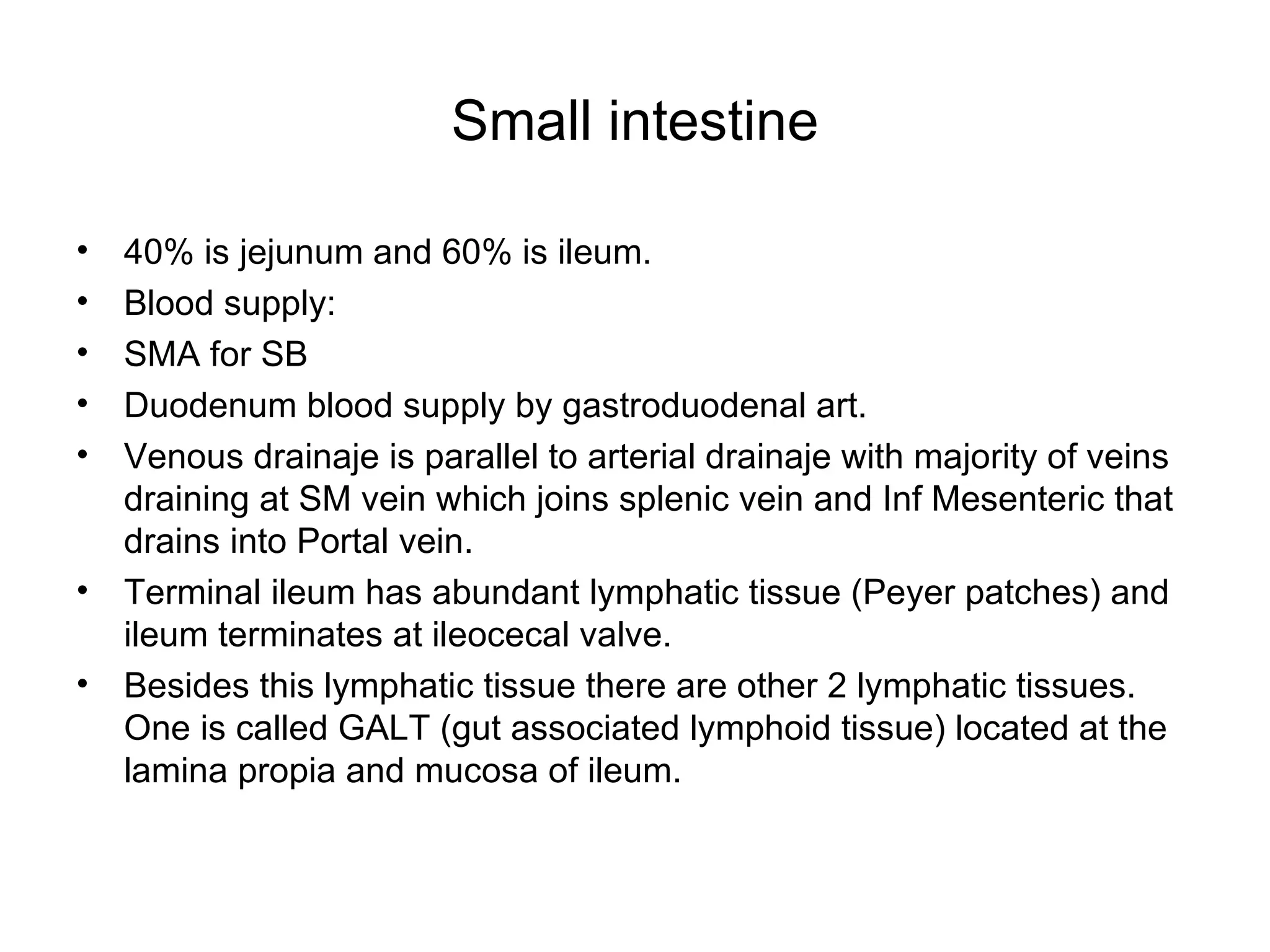 Small intestine 40% is jejunum and 60% is ileum. Blood supply:  SMA for SB Duodenum blood supply by gastroduodenal art. Venous drainaje is parallel to arterial drainaje with majority of veins draining at SM vein which joins splenic vein and Inf Mesenteric that drains into Portal vein. Terminal ileum has abundant lymphatic tissue (Peyer patches) and ileum terminates at ileocecal valve. Besides this lymphatic tissue there are other 2 lymphatic tissues. One is called GALT (gut associated lymphoid tissue) located at the lamina propia and mucosa of ileum. 