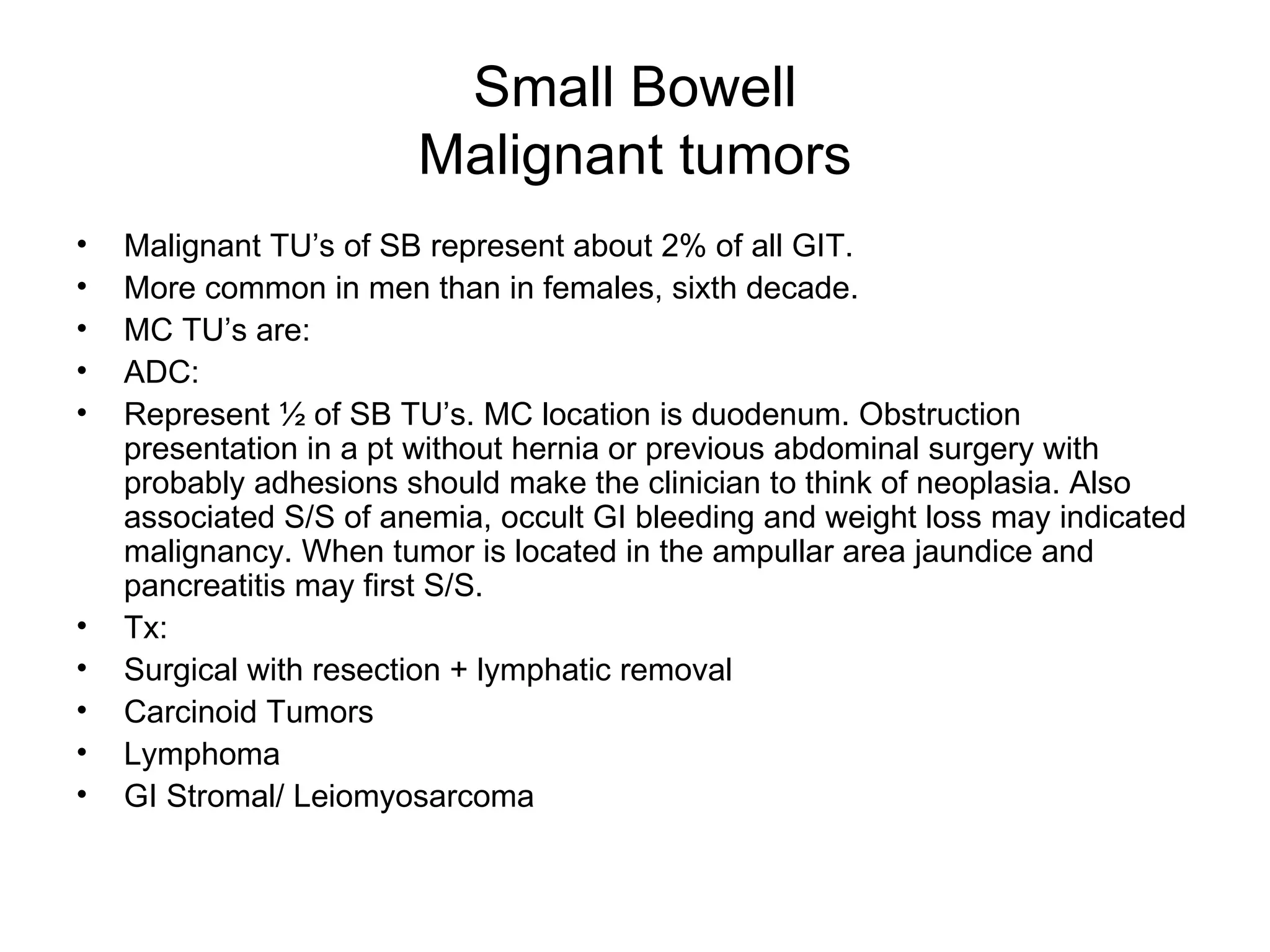 Small Bowell Malignant tumors Malignant TU’s of SB represent about 2% of all GIT. More common in men than in females, sixth decade. MC TU’s are: ADC:  Represent ½ of SB TU’s. MC location is duodenum. Obstruction presentation in a pt without hernia or previous abdominal surgery with probably adhesions should make the clinician to think of neoplasia. Also associated S/S of anemia, occult GI bleeding and weight loss may indicated malignancy. When tumor is located in the ampullar area jaundice and pancreatitis may first S/S.  Tx:  Surgical with resection + lymphatic removal  Carcinoid Tumors Lymphoma GI Stromal/ Leiomyosarcoma  