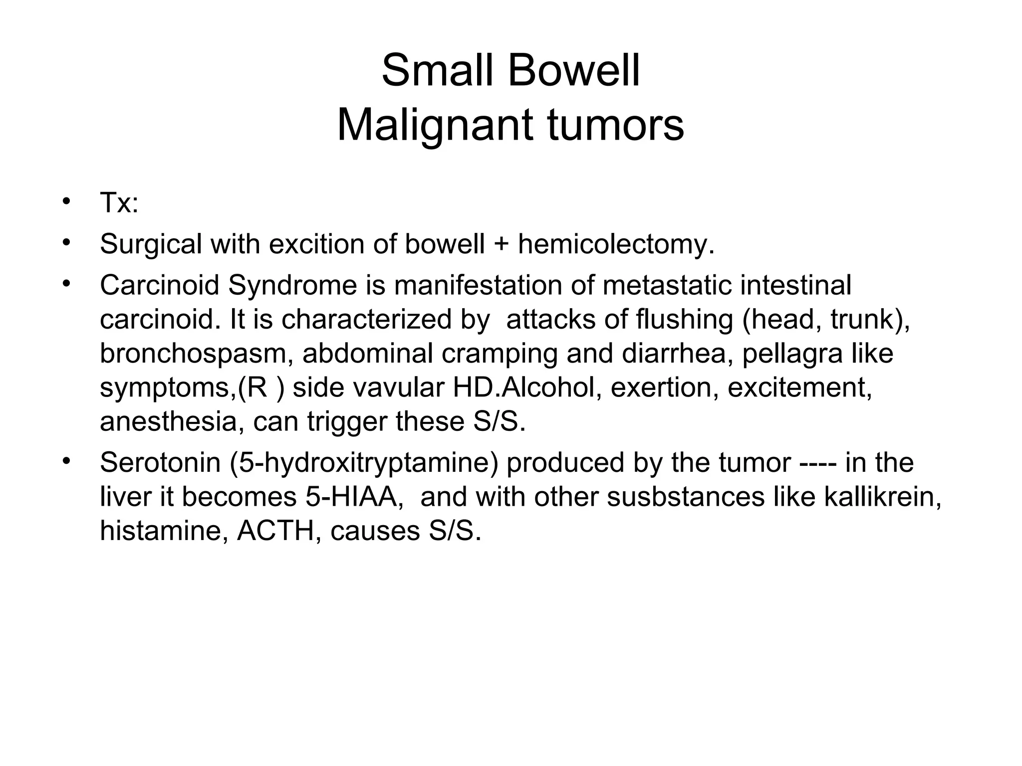 Small Bowell Malignant tumors Tx:  Surgical with excition of bowell + hemicolectomy. Carcinoid Syndrome is manifestation of metastatic intestinal carcinoid. It is characterized by  attacks of flushing (head, trunk), bronchospasm, abdominal cramping and diarrhea, pellagra like symptoms,(R ) side vavular HD.Alcohol, exertion, excitement, anesthesia, can trigger these S/S. Serotonin (5-hydroxitryptamine) produced by the tumor ---- in the liver it becomes 5-HIAA,  and with other susbstances like kallikrein, histamine, ACTH, causes S/S. 