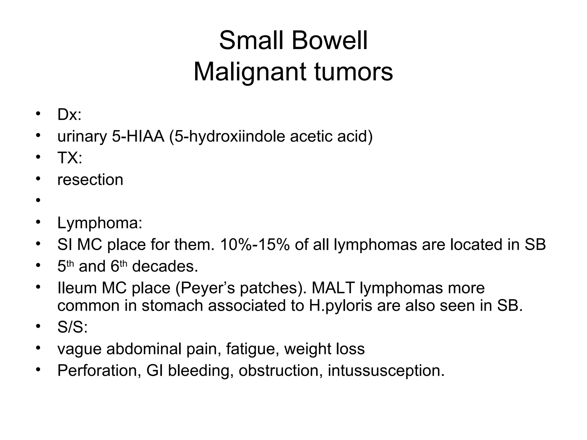 Small Bowell Malignant tumors Dx:  urinary 5-HIAA (5-hydroxiindole acetic acid) TX:  resection Lymphoma: SI MC place for them. 10%-15% of all lymphomas are located in SB 5 th  and 6 th  decades. Ileum MC place (Peyer’s patches). MALT lymphomas more common in stomach associated to H.pyloris are also seen in SB. S/S: vague abdominal pain, fatigue, weight loss Perforation, GI bleeding, obstruction, intussusception. 