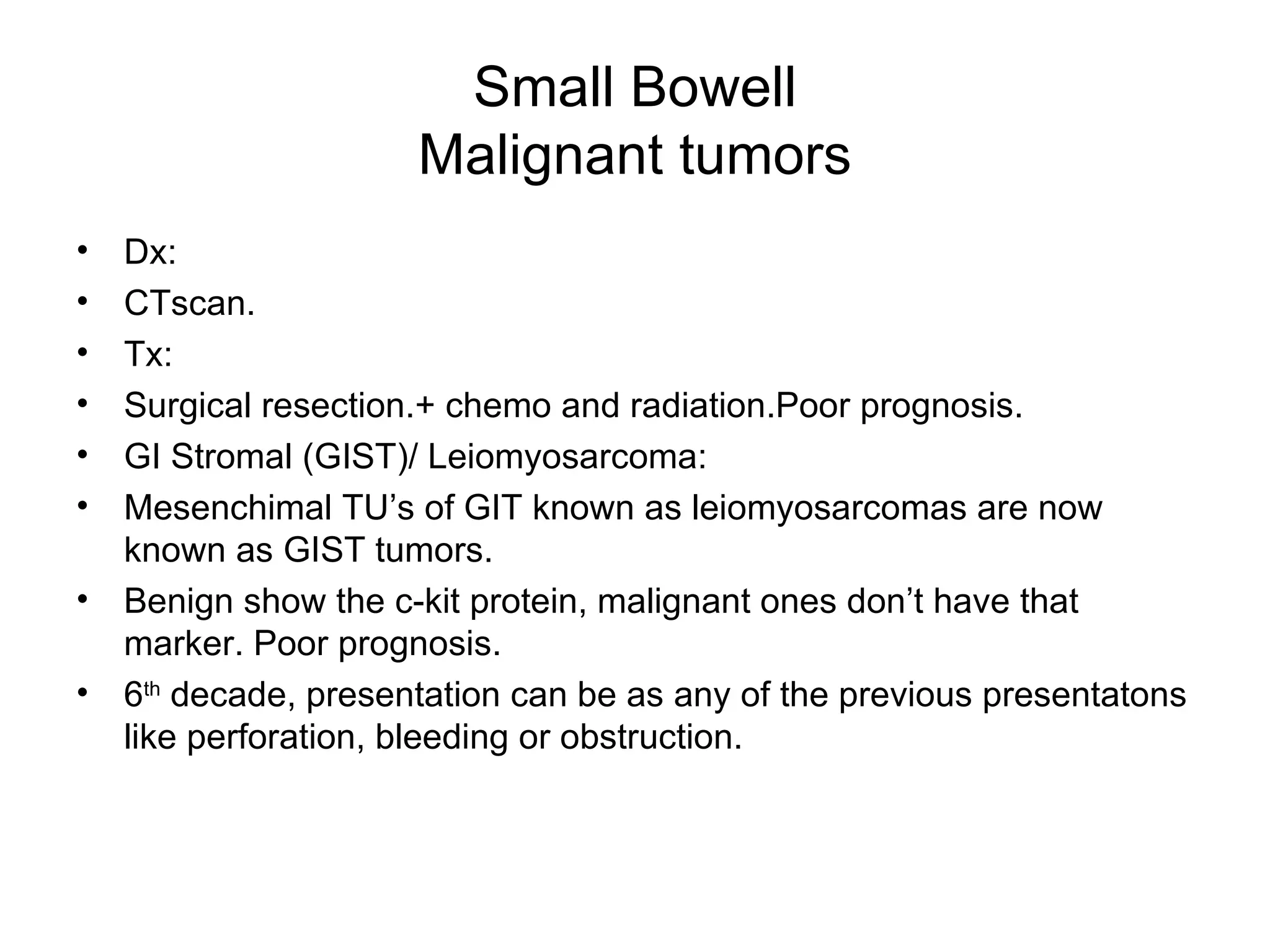 Small Bowell Malignant tumors Dx: CTscan. Tx: Surgical resection.+ chemo and radiation.Poor prognosis. GI Stromal (GIST)/ Leiomyosarcoma: Mesenchimal TU’s of GIT known as leiomyosarcomas are now known as GIST tumors. Benign show the c-kit protein, malignant ones don’t have that marker. Poor prognosis. 6 th  decade, presentation can be as any of the previous presentatons like perforation, bleeding or obstruction. 