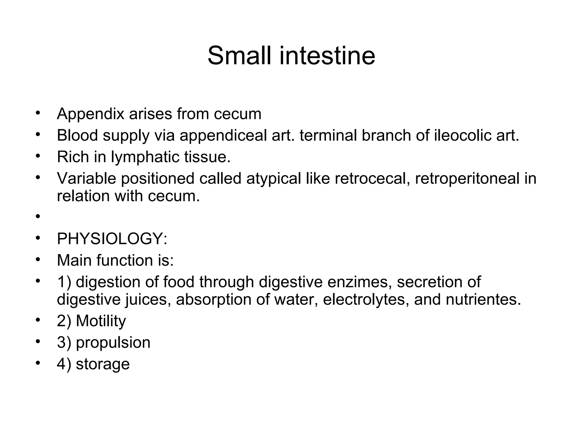 Small intestine Appendix arises from cecum Blood supply via appendiceal art. terminal branch of ileocolic art. Rich in lymphatic tissue. Variable positioned called atypical like retrocecal, retroperitoneal in relation with cecum. PHYSIOLOGY: Main function is: 1) digestion of food through digestive enzimes, secretion of digestive juices, absorption of water, electrolytes, and nutrientes. 2) Motility 3) propulsion 4) storage 