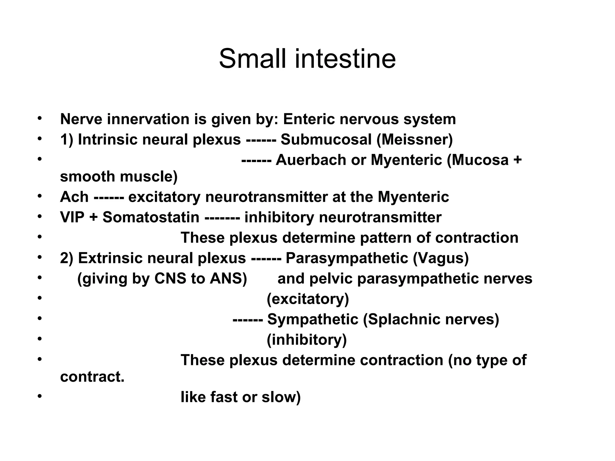 Small intestine Nerve innervation is given by: Enteric nervous system  1) Intrinsic neural plexus ------ Submucosal (Meissner)  ------ Auerbach or Myenteric (Mucosa + smooth muscle) Ach ------ excitatory neurotransmitter at the Myenteric VIP + Somatostatin ------- inhibitory neurotransmitter  These plexus determine pattern of contraction  2) Extrinsic neural plexus ------ Parasympathetic (Vagus) (giving by CNS to ANS)  and pelvic parasympathetic nerves (excitatory)  ------ Sympathetic (Splachnic nerves) (inhibitory) These plexus determine contraction (no type of contract.  like fast or slow) 