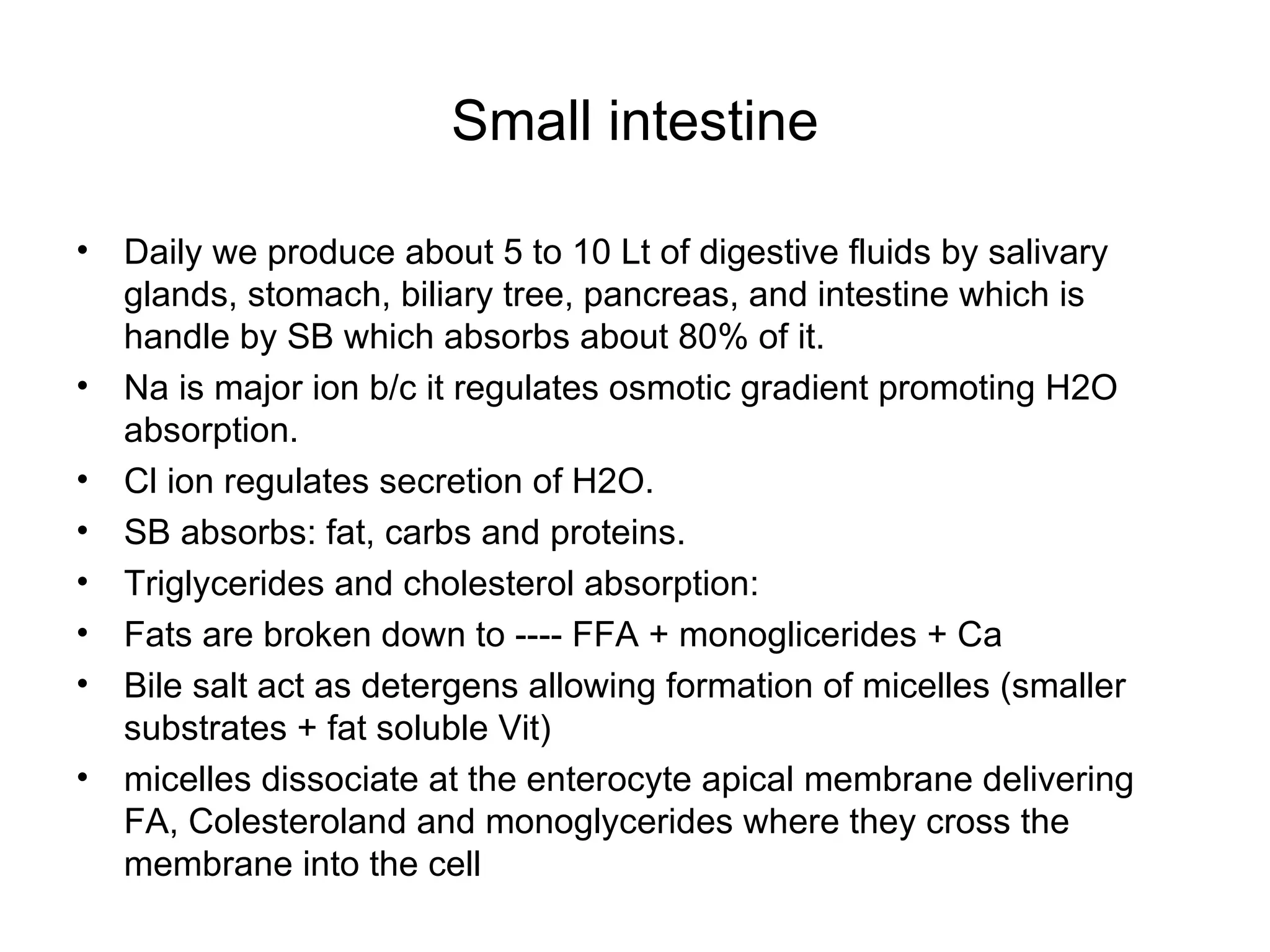 Small intestine Daily we produce about 5 to 10 Lt of digestive fluids by salivary glands, stomach, biliary tree, pancreas, and intestine which is handle by SB which absorbs about 80% of it. Na is major ion b/c it regulates osmotic gradient promoting H2O absorption. Cl ion regulates secretion of H2O. SB absorbs: fat, carbs and proteins. Triglycerides and cholesterol absorption: Fats are broken down to ---- FFA + monoglicerides + Ca  Bile salt act as detergens allowing formation of micelles (smaller substrates + fat soluble Vit)  micelles dissociate at the enterocyte apical membrane delivering FA, Colesteroland and monoglycerides where they cross the membrane into the cell  