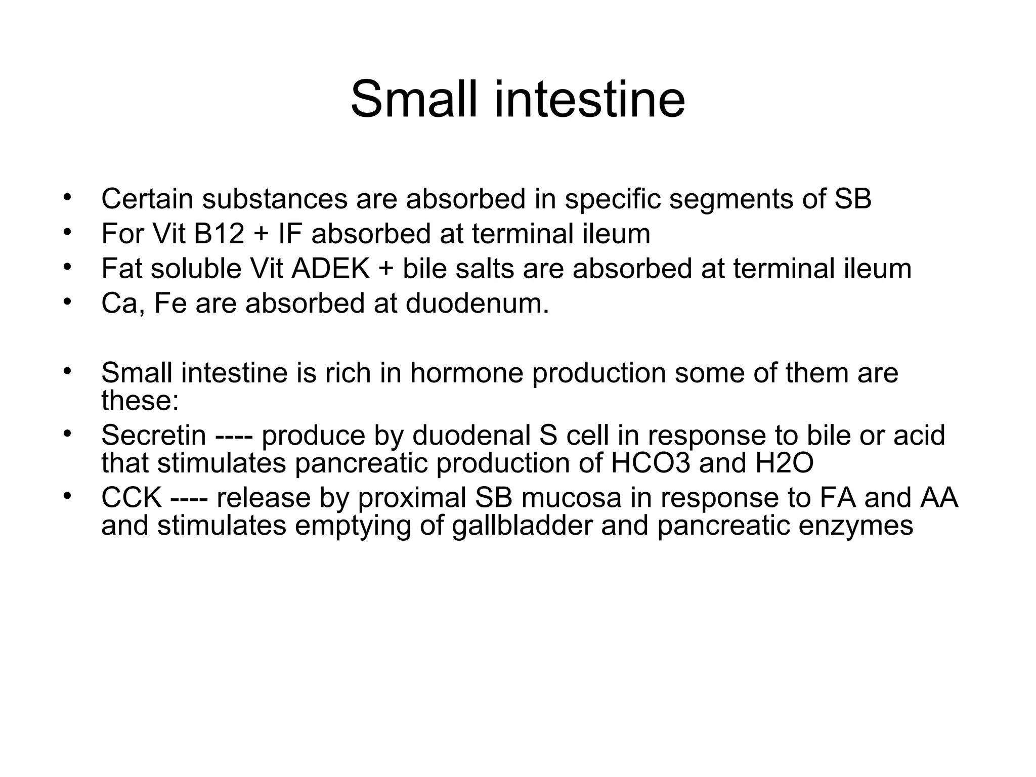 Small intestine Certain substances are absorbed in specific segments of SB For Vit B12 + IF absorbed at terminal ileum Fat soluble Vit ADEK + bile salts are absorbed at terminal ileum Ca, Fe are absorbed at duodenum. Small intestine is rich in hormone production some of them are these: Secretin ---- produce by duodenal S cell in response to bile or acid that stimulates pancreatic production of HCO3 and H2O CCK ---- release by proximal SB mucosa in response to FA and AA and stimulates emptying of gallbladder and pancreatic enzymes 