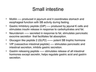 Small intestine Motilin ---- produced in jejunum and it coordinates stomach and esophageal function with SB activity during fasting. Gastric Inhibitory peptide (GIP) ---- produced by jejunal K cells and stimulates insulin release in response to carbohydrates and fat. Neurotensin ----- secreted in response to fat, stimulates pancreatic exocrine secretion  that facilitates fat absorption. Glucagon like peptide 2 (GLP2) ------ potent SB trophic hormone VIP (vasoactive intestinal peptide) ---- stimulates pancreatic and intestinal secretion, inhibits gastric secretion. Gastrin releasing peptide ----- stimulates release of all intestinal hormones except secretin, helps regulate gastric acid and gastrin secretion. 