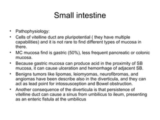 Small intestine Pathophysiology: Cells of vitelline duct are pluripotential ( they have multiple capabilities) and it is not rare to find different types of mucosa in there. MC mucosa find is gastric (50%), less frequent pancreatic or colonic mucosa. Because gastric mucosa can produce acid in the proximity of SB mucosa, it can cause ulceration and hemorrhage of adjacent SB. Benigns tumors like lipomas, leiomyomas, neurofibromas, and angiomas have been describe also in the diverticula, and they can act as lead point for intossusception and Bowel obstruction. Another consequence of the diverticula is that persistence of vitelline duct can cause a sinus from umbilicus to ileum, presenting as an enteric fistula at the umbilicus  