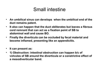Small intestine An umbilical sinus can develops  when the umbilical end of the duct remains patent. It also can happen that the duct obliterates but leaves a fibrous cord remnant that can act as a fixation point of SB to abdominal wall and cause BO. Finally the diverticula can be occluded by fecal material and become inflamed, presenting like an appendicitis. It can present as: 1) Obstruction: intestinal obstruction can happen b/c of volvulos of SB around the diverticula or a constrictive effect of a mesodiverticular band. 