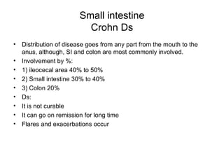 Small intestine Crohn Ds Distribution of disease goes from any part from the mouth to the anus, although, SI and colon are most commonly involved. Involvement by %: 1) ileocecal area 40% to 50% 2) Small intestine 30% to 40% 3) Colon 20% Ds: It is not curable It can go on remission for long time Flares and exacerbations occur 