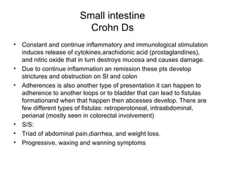 Small intestine Crohn Ds Constant and continue inflammatory and immunological stimulation induces release of cytokines,arachidonic acid (prostaglandines), and nitric oxide that in turn destroys mucosa and causes damage. Due to continue inflammation an remission these pts develop strictures and obstruction on SI and colon Adherences is also another type of presentation it can happen to adherence to another loops or to bladder that can lead to fistulas formationand when that happen then abcesses develop. There are few different types of fistulas: retroperotoneal, intraabdominal, perianal (mostly seen in colorectal involvement) S/S: Triad of abdominal pain,diarrhea, and weight loss. Progressive, waxing and wanning symptoms  