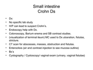 Small intestine Crohn Ds Dx: No specific lab study H/P can lead to suspect Crohn’s. Endoscopy help with Dx. Colonoscopy, Barium enema and SB contrast studies. (visualization of terminal ileum) MC used to Dx ulceration, fistulas, stricture. CT scan for abscesses, masses, obstruction and fistulas. Enteroclisis (air and contrast injection to see mucosa outline) Bx’s Cystography / Cystoscopy/ vaginal exam (urinary, vaginal fistulae) 