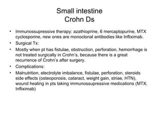 Small intestine Crohn Ds Immunossupressive therapy: azathioprine, 6 mercaptopurine, MTX cyclosporine, new ones are monoclonal antibodies like Infliximab. Surgical Tx: Mostly when pt has fistulae, obstruction, perforation, hemorrhage is not treated surgically in Crohn’s, because there is a great recurrence of Crohn’s after surgery. Complications:  Malnutrition, electrolyte imbalance, fistulae, perforation, steroids side effects (osteoporosis, cataract, weight gain, striae, HTN), wound healing in pts taking immunossupressive medications (MTX, Infliximab) 