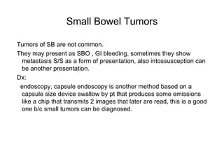 Small Bowel Tumors Tumors of SB are not common. They may present as SBO , GI bleeding, sometimes they show metastasis S/S as a form of presentation, also intossusception can be another presentation. Dx: endoscopy, capsule endoscopy is another method based on a capsule size device swallow by pt that produces some emissions like a chip that transmits 2 images that later are read, this is a good one b/c small tumors can be diagnosed.  