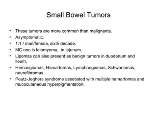 Small Bowel Tumors These tumors are more common than malignants. Asymptomatic. 1:1 / man/female, sixth decade. MC one is leiomyoma,  in jejunum. Lipomas can also present as benign tumors in duodenum and ileum, Hemangiomas, Hamartomas, Lymphangiomas, Schwanomas, neurofibromas. Peutz-Jeghers syndrome assotiated with multiple hamartomas and mucocutaneous hyperpigmentation. 