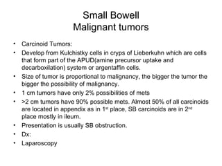 Small Bowell Malignant tumors Carcinoid Tumors: Develop from Kulchistky cells in cryps of Lieberkuhn which are cells that form part of the APUD(amine precursor uptake and decarboxilation) system or argentaffin cells.  Size of tumor is proportional to malignancy, the bigger the tumor the bigger the possibility of malignancy. 1 cm tumors have only 2% possibilities of mets  >2 cm tumors have 90% possible mets. Almost 50% of all carcinoids are located in appendix as in 1 st  place, SB carcinoids are in 2 nd  place mostly in ileum. Presentation is usually SB obstruction. Dx:  Laparoscopy 