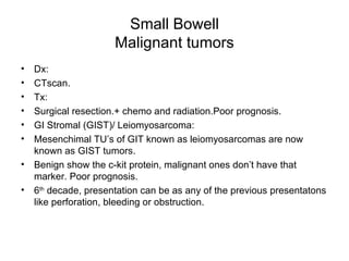 Small Bowell Malignant tumors Dx: CTscan. Tx: Surgical resection.+ chemo and radiation.Poor prognosis. GI Stromal (GIST)/ Leiomyosarcoma: Mesenchimal TU’s of GIT known as leiomyosarcomas are now known as GIST tumors. Benign show the c-kit protein, malignant ones don’t have that marker. Poor prognosis. 6 th  decade, presentation can be as any of the previous presentatons like perforation, bleeding or obstruction. 