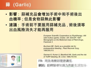 蒜 (Garlic)
• 影響 : 蒜補充品會增加手術中和手術後出
血機率 ; 但是食物蒜無此影響
• 建議 : 手術前不要服用蒜補充品 , 術後須等
出血風險消失才能再服用
European Scientific Cooperative on Phytotherapy. Allii
sativi bulbus (garlic). Exeter, UK: ESCOP; 1997.
Monographs on the Medicinal Uses of Plant Drugs,
Fascicule 3.
Burnham BE. Garlic as a possible risk for
postoperative bleeding . Plast Reconstr Surg .
1995;95:213.
German K, Kumar U, Blackford HN. Garlic and the risk
of TURP bleeding. Br J Urol. 1995;76:518.
 