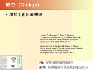 銀杏 (Ginkgo)
• 增加手術出血機率
Hauser D, Gayowski T, Singh N. Bleeding
complications precipitated by unrecognized Gingko
biloba use after liver transplantation. Transpl Int.
2002;15:377-379. Epub 2002 Jun 19.
Fessenden JM, Wittenborn W, Clarke L. Gingko
biloba: a case report of herbal medicine and bleeding
postoperatively from a laparoscopic
cholecystectomy. Am Surg. 2001;67:33-35.
 