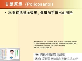 甘蔗原素 (Policosanol)
• 本身有抗凝血效果 , 會增加手術出血風險
Arruzazabala ML, Molina V, Mas R, et al. Antiplatelet effects
of policosanol (20 and 40 mg/day) in healthy volunteers and
dyslipidaemic patients. Clin Exp Pharmacol
Physiol. 2002;29:891-897.
 