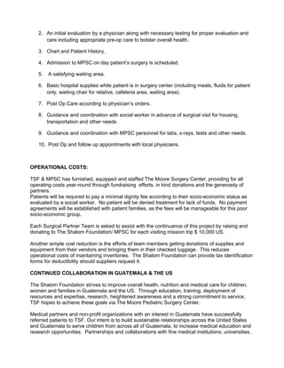 2. An initial evaluation by a physician along with necessary testing for proper evaluation and
      care including appropriate pre-op care to bolster overall health.

   3. Chart and Patient History.

   4. Admission to MPSC on day patient’s surgery is scheduled.

   5.   A satisfying waiting area.

   6. Basic hospital supplies while patient is in surgery center (including meals, fluids for patient
      only, waiting chair for relative, cafeteria area, waiting area).

   7. Post Op Care according to physician’s orders.

   8. Guidance and coordination with social worker in advance of surgical visit for housing,
      transportation and other needs.

   9. Guidance and coordination with MPSC personnel for labs, x-rays, tests and other needs.

   10. Post Op and follow up appointments with local physicians.



OPERATIONAL COSTS:

TSF & MPSC has furnished, equipped and staffed The Moore Surgery Center, providing for all
operating costs year-round through fundraising efforts, in kind donations and the generosity of
partners.
Patients will be required to pay a minimal dignity fee according to their socio-economic status as
evaluated by a social worker. No patient will be denied treatment for lack of funds. No payment
agreements will be established with patient families, as the fees will be manageable for this poor
socio-economic group.

Each Surgical Partner Team is asked to assist with the continuance of this project by raising and
donating to The Shalom Foundation/ MPSC for each visiting mission trip $ 10,000 US.

Another simple cost reduction is the efforts of team members getting donations of supplies and
equipment from their vendors and bringing them in their checked luggage. This reduces
operational costs of maintaining inventories. The Shalom Foundation can provide tax identification
forms for deductibility should suppliers request it.

CONTINUED COLLABORATION IN GUATEMALA & THE US

The Shalom Foundation strives to improve overall health, nutrition and medical care for children,
women and families in Guatemala and the US. Through education, training, deployment of
resources and expertise, research, heightened awareness and a strong commitment to service,
TSF hopes to achieve these goals via The Moore Pediatric Surgery Center.

Medical partners and non-profit organizations with an interest in Guatemala have successfully
referred patients to TSF. Our intent is to build sustainable relationships across the United States
and Guatemala to serve children from across all of Guatemala, to increase medical education and
research opportunities. Partnerships and collaborations with fine medical institutions, universities,
 