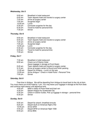 Wednesday, Oct 5

        6:00 am       Breakfast in hotel restaurant
        6:45 am       Team departs hotel and travels to surgery center
        7:25 am       Arrive at surgery center
        7:45 am       Surgeries begin
        12:00 pm      Lunch
        5:30 pm       Conclude surgeries for the day
        6:30 pm       Travel to hotel for personal time
        7:30 pm       Dinner

Thursday, Oct 6

        6:00 am       Breakfast in hotel restaurant
        6:45 am       Team departs hotel and travels to surgery center
        7:25 am       Arrive at surgery center
        7:45 am       Surgeries begin
        12:00 pm      Lunch
        5:30 pm       Conclude surgeries for the day
        6:30 pm       Travel to hotel for personal time
        7:30 pm       Dinner

Friday, Oct 7

        7:30 am       Breakfast in hotel restaurant
        8:00 am       Check out of Clarion Hotel
                      (leave luggage in storage at Front Desk)
        8:45 am       Team departs hotel and travels to surgery center
        9:15 am       Arrive at surgery center to Round and finish packing
        11:00 am      Depart for Antigua – Lunch on the way
        12:00 pm      Arrive Antigua – Check in Hotel Porta – Personal Time
        7:00 pm       Dinner

Saturday, Oct 8

       Free time in Antigua. We will be departing from Antigua to travel back to the city at 4pm.
You must check out of the hotel by 1 pm. You may leave your luggage in storage at the front desk
and continue sight seeing until departure time.
       4:00 pm        Meet in lobby of Porta Hotel and load van
       4:30 pm        Depart Antigua for Guatemala City
       5:30 pm        Check in Clarion Suites. Pick up luggage in storage – personal time
       6:30 pm        Dinner

Sunday, Oct 9

        6:00 am       Depart for airport, breakfast enroute
        8:20 am       Depart GUA on American flight 2162
        12:45 pm      Arrive DFW
        4:44 pm       Depart DFW on American flight 1558
        6:40 pm       Arrive BNA
 