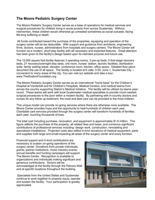 The Moore Pediatric Surgery Center
The Moore Pediatric Surgery Center serves as a base of operations for medical services and
surgical procedures for children living in acute poverty from across Guatemala. Without
intervention, these children would otherwise go untreated sometimes as social outcasts, facing
life-long suffering or death.

 All funds contributed toward the purchase of the properties, equipping and operation of the
surgery center will be tax deductible. With support and guidance from architects, engineering
firms, doctors, nurses, administrators from hospitals and surgery centers, The Moore Center will
function as a modern, short-stay facility with all necessary and expected features. Great attention
has been given to the facility’s design based upon its intended purpose and future use.

The 12,000 square foot facility features 3 operating rooms, 3 pre-op beds, 5 first-stage recovery
beds, 21 recovery/overnight stay beds, crib room, nurses’ station, laundry facilities, sterilization
suite, family waiting areas, elevator, conference room, kitchen, office space. Detailed floor plans
document the use of all space. The facility is located at 6 calle, 0-55, zone 1, Guatemala City --
convenient to many areas of the city. You can visit our website and take a tour,
www.TheShalomFoundation.org

The Moore Pediatric Surgery Center serves as an international “home base” for the Children’s
Hospital at Vanderbilt and for Children’s Hospitals, Medical Centers, and medical teams from
across the country supporting Slalom’s Medical Initiative. The facility will be utilized by teams year-
round. These teams will work with local Guatemalan medical specialists to provide much-needed
surgical procedures to the poor within a modern facility. By partnering with in-country doctors and
nurses for any follow up treatment, the most and best care can be provided to the most children.

This unique model can provide on-going services where there are otherwise none available. The
Moore Center provides hope and the opportunity to heal hundreds of children each year.
Charitable care services provided through the surgery center will transform hundreds of families
each year, touching thousands of lives.

The total cost including purchase, renovation, and equipment is approximately $1.6 million. This
figure reflects the purchase of the property, all related fees and taxes, and numerous significant
contributions of professional services including: design work, construction, remodeling and
specialized installations. Projected costs also reflect in-kind donations of medical equipment, parts
and supplies both large and small impacting all areas of the surgery center and every function.

Financial support and in-kind contributions are
necessary to sustain on-going operations of the
surgery center. Donations from private individuals,
grants, partner institutions, music industry events,
annual benefits and funding campaigns will support
The Moore Center. Recognition is available to
organizations and individuals making significant and
generous contributions. Donors will be
acknowledged at the facility through the Patrons Wall
and at specific locations throughout the building.

 Specialists from the United States and Guatemala
continue to work together to properly equip, operate
and sustain the facility. Your participation is greatly
appreciated.
 