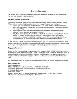 Travel Information
**A security tax of $3 (or Q20) per person previously required to leave the country at the airport
has now been included in the ticket price.

Carry-On Baggage Restrictions:

On instruction from the Transportation Security Administration, airlines advise customers that the
following items are permitted inside the sterile area through the screening checkpoint:
     • Liquids, gels and aerosols in small containers (3 oz. /90ml or less) in a clear re-sealable 1
        quart/1 liter plastic bag. The bag with its contents must be subjected to inspection separate
        from carry-on bags.
     • Medications (including non-prescription medicine) without the requirement that the
        customer’s name appear on prescription medicine.
     • Baby formula/milk (to include breast milk), baby food, medications, and liquids/gels that are
        needed for diabetic or other medical conditions if not contained in a closed/sealed
        transparent re-sealable 1 quart/1 liter plastic bag and/or if in containers larger than 3 oz.
        (90ml) each must be declared to the TSA at the security checkpoint for screening.

In U.S. domestic airports, liquids (to include beverages), gels and aerosols purchased in the sterile
area of the airport may be taken on board the aircraft. Customers may be subjected to a secondary
screening if entering the screening checkpoint with liquids, gels and/or aerosols.

Baggage Allowance:

1 carry-on plus 2 checked bags per person; checked baggage size & weight restrictions: maximum
50 lbs and 62 linear inches (total length + width + height) per piece. Each team member is asked to
utilize their second checked bag for team or Moore Center supplies. We will discuss needed
supplies and “wish lists” so that everyone will know what to pack and how to utilize their second
bags.

For international flights, all bags must be checked a minimum of 60 minutes before departure time.

Accommodations:
Clarion Suites Hotel
14 Street 3-08 Zona 10, Guatemala City P: 011-502-2421-3333
http://www.clarionhotel.com/hotel-guatemala_city-guatemala-GT001
In Antigua, Guatemala
Porta Hotel Antigua
8 Calle Poniente No. 1, La Antigua, Guatemala, Sacatepéquez P: 011-502-7931-0600
http://www.portahotels.com/content/porta-hotel-antigua
 