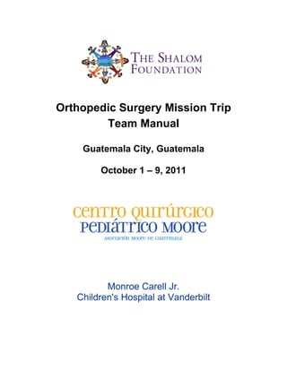 Orthopedic Surgery Mission Trip
        Team Manual

    Guatemala City, Guatemala

        October 1 – 9, 2011




          Monroe Carell Jr.
   Children's Hospital at Vanderbilt
 