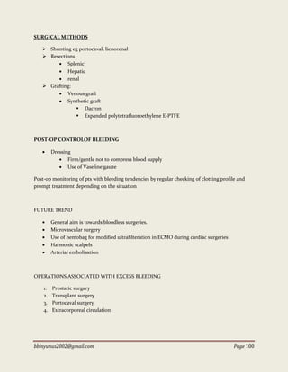 bbinyunus2002@gmail.com Page 100
SURGICAL METHODS
 Shunting eg portocaval, lienorenal
 Resections
 Splenic
 Hepatic
 renal
 Grafting:
 Venous graft
 Synthetic graft
 Dacron
 Expanded polytetrafluoroethylene E-PTFE
POST-OP CONTROLOF BLEEDING
 Dressing
 Firm/gentle not to compress blood supply
 Use of Vaseline gauze
Post-op monitoring of pts with bleeding tendencies by regular checking of clotting profile and
prompt treatment depending on the situation
FUTURE TREND
 General aim is towards bloodless surgeries.
 Microvascular surgery
 Use of hemobag for modified ultrafilteration in ECMO during cardiac surgeries
 Harmonic scalpels
 Arterial embolisation
OPERATIONS ASSOCIATED WITH EXCESS BLEEDING
1. Prostatic surgery
2. Transplant surgery
3. Portocaval surgery
4. Extracorporeal circulation
 